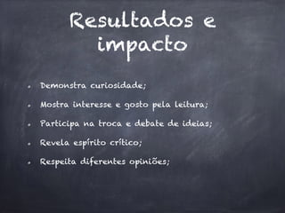 Resultados e
impacto
Demonstra curiosidade;
Mostra interesse e gosto pela leitura;
Participa na troca e debate de ideias;
Revela espírito crítico;
Respeita diferentes opiniões;
 