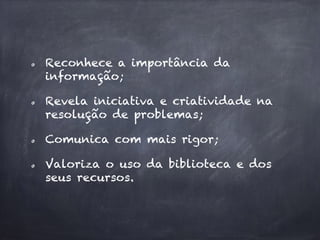 Reconhece a importância da
informação;
Revela iniciativa e criatividade na
resolução de problemas;
Comunica com mais rigor;
Valoriza o uso da biblioteca e dos
seus recursos.
 
