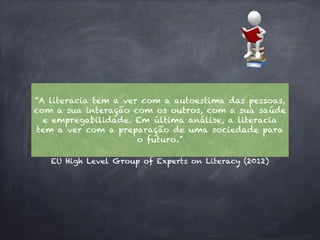EU High Level Group of Experts on Literacy (2012)
“A literacia tem a ver com a autoestima das pessoas,
com a sua interação com os outros, com a sua saúde
e empregabilidade. Em última análise, a literacia
tem a ver com a preparação de uma sociedade para
o futuro.”
 