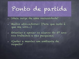Ponto de partida
Ideia surge de uma necessidade!
Muitos utilizadores– (Para que lado é
que me viro...)
Orientar e apoiar os alunos do 5º ano
nos trabalhos e nas pesquisas;
Ajudar a manter um ambiente de
respeito!
 