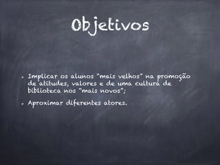 Objetivos
Implicar os alunos “mais velhos” na promoção
de atitudes, valores e de uma cultura de
biblioteca nos “mais novos”;
Aproximar diferentes atores.
 