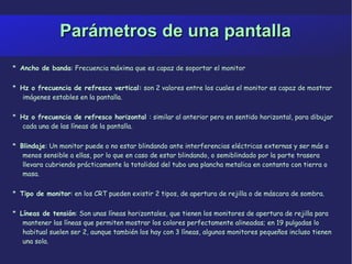 Parámetros de una pantalla *  Ancho de banda : Frecuencia máxima que es capaz de soportar el monitor *  Hz o frecuencia de refresco vertical:  son 2 valores entre los cuales el monitor es capaz de mostrar imágenes estables en la pantalla. *  Hz o frecuencia de refresco horizontal  : similar al anterior pero en sentido horizontal, para dibujar cada una de las líneas de la pantalla. *  Blindaje : Un monitor puede o no estar blindando ante interferencias eléctricas externas y ser más o menos sensible a ellas, por lo que en caso de estar blindando, o semiblindado por la parte trasera llevara cubriendo prácticamente la totalidad del tubo una plancha metalica en contanto con tierra o masa. *  Tipo de monitor : en los CRT pueden existir 2 tipos, de apertura de rejilla o de máscara de sombra. *  Líneas de tensión : Son unas líneas horizontales, que tienen los monitores de apertura de rejilla para mantener las líneas que permiten mostrar los colores perfectamente alineadas; en 19 pulgadas lo habitual suelen ser 2, aunque también los hay con 3 líneas, algunos monitores pequeños incluso tienen una sola. 