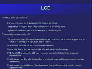 LCD * Ventajas de las pantallas LCD: El grosor es inferior por lo que pueden utilizarse en portátiles. 