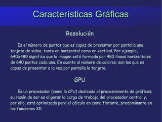 Características Gráficas Resolución Es el número de puntos que es capaz de presentar por pantalla una tarjeta de vídeo, tanto en horizontal como en vertical. Por ejemplo, 640x480 significa que la imagen está formada por 480 líneas horizontales de 640 puntos cada una. En cuanto al número de colores, son los que es capaz de presentar a la vez por pantalla la tarjeta.  GPU Es un procesador (como la CPU) dedicado al procesamiento de gráficos; su razón de ser es aligerar la carga de trabajo del procesador central y, por ello, está optimizada para el cálculo en coma flotante, predominante en las funciones 3D 