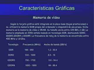 Características Gráficas Memoria de vídeo Según la tarjeta gráfica esté integrada en la placa base (bajas prestaciones) o no, utilizará la memoria RAM propia del ordenador o dispondrá de una propia. Dicha memoria es la memoria de vídeo o VRAM. Su tamaño oscila entre 128 MB y 1 GB. La memoria empleada en 2006 estaba basada en tecnología DDR, destacando DDR2, GDDR3,GDDR4 y GDDR5. La frecuencia de reloj de la memoria se encontraba entre 400 MHz y 1,8 Ghz. Tecnología  Frecuencia (MHz)  Ancho de banda (GB/s) DDR    166 - 950    1.2 - 30.4 DDR2    533 - 1000    8.5 - 16 GDDR3    700 - 1700    5.6 - 54.4 GDDR4    1600 - 1800    64 - 86.4 