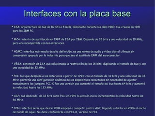Interfaces con la placa base * ISA: arquitectura de bus de 16 bits a 8 MHz, dominante durante los años 1980; fue creada en 1981 para los IBM PC. * MCA: intento de sustitución en 1987 de ISA por IBM. Disponía de 32 bits y una velocidad de 10 MHz, pero era incompatible con los anteriores. * HDMI: interfaz multimedia de alta definición, es una norma de audio y vídeo digital cifrado sin compresión apoyada por la industria para que sea el sustituto DRM del euroconector. * VESA: extensión de ISA que solucionaba la restricción de los 16 bits, duplicando el tamaño de bus y con una velocidad de 33 MHz. * PCI: bus que desplazó a los anteriores a partir de 1993; con un tamaño de 32 bits y una velocidad de 33 MHz, permitía una configuración dinámica de los dispositivos conectados sin necesidad de ajustar manualmente los jumpers. PCI-X fue una versión que aumentó el tamaño del bus hasta 64 bits y aumentó su velocidad hasta los 133 MHz. * AGP: bus dedicado, de 32 bits como PCI; en 1997 la versión inicial incrementaba la velocidad hasta los 66 MHz. * PCIe: interfaz serie que desde 2004 empezó a competir contra AGP, llegando a doblar en 2006 el ancho de banda de aquel. No debe confundirse con PCI-X, versión de PCI. 