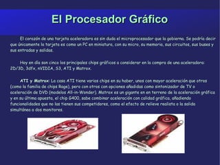 El Procesador Gráfico El corazón de una tarjeta aceleradora es sin duda el microprocesador que la gobierna. Se podría decir que únicamente la tarjeta es como un PC en miniatura, con su micro, su memoria, sus circuitos, sus buses y sus entradas y salidas.  Hoy en día son cinco los principales chips gráficos a considerar en la compra de una aceleradora: 2D/3D, 3dfx, nVIDIA, S3, ATI y Matrox. ATI y Matrox : La casa ATI tiene varios chips en su haber, unos con mayor aceleración que otros (como la familia de chips Rage), pero con otros con opciones añadidas como sintonizador de TV o aceleración de DVD (modelos All-in-Wonder). Matrox es un gigante en en terreno de la aceleración gráfica y en su última apuesta, el chip G400, sabe combinar aceleración con calidad gráfica, añadiendo funcionalidades que no las tienen sus competidores, como el efecto de relieve realista o la salida simultánea a dos monitores. 