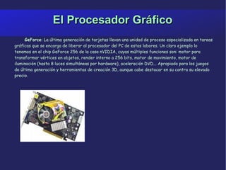 El Procesador Gráfico GeForce : La última generación de tarjetas llevan una unidad de proceso especializada en tareas gráficas que se encarga de liberar al procesador del PC de estas labores. Un claro ejemplo lo tenemos en el chip GeForce 256 de la casa nVIDIA, cuyas múltiples funciones son: motor para transformar vértices en objetos, render interno a 256 bits, motor de movimiento, motor de iluminación (hasta 8 luces simultáneas por hardware), aceleración DVD... Apropiado para los juegos de última generación y herramientas de creación 3D, aunque cabe destacar en su contra su elevado precio. 