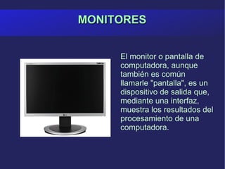 MONITORES El monitor o pantalla de computadora, aunque también es común llamarle "pantalla", es un dispositivo de salida que, mediante una interfaz, muestra los resultados del procesamiento de una computadora. 