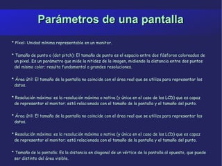 Parámetros de una pantalla * Píxel: Unidad mínima representable en un monitor. * Tamaño de punto o (dot pitch): El tamaño de punto es el espacio entre dos fósforos coloreados de un pixel. Es un parámetro que mide la nitidez de la imagen, midiendo la distancia entre dos puntos del mismo color; resulta fundamental a grandes resoluciones.  * Área útil: El tamaño de la pantalla no coincide con el área real que se utiliza para representar los datos. * Resolución máxima: es la resolución máxima o nativa (y única en el caso de los LCD) que es capaz de representar el monitor; está relacionada con el tamaño de la pantalla y el tamaño del punto. * Área útil: El tamaño de la pantalla no coincide con el área real que se utiliza para representar los  datos. * Resolución máxima: es la resolución máxima o nativa (y única en el caso de los LCD) que es capaz de representar el monitor; está relacionada con el tamaño de la pantalla y el tamaño del punto. * Tamaño de la pantalla: Es la distancia en diagonal de un vértice de la pantalla al opuesto, que puede ser distinto del área visible. 