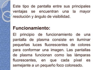 Este tipo de pantalla entre sus principales
ventajas se encuentran una la mayor
resolución y ángulo de visibilidad.
Funcionamiento:
El principio de funcionamiento de una
pantalla de plasma consiste en iluminar
pequeñas luces fluorescentes de colores
para conformar una imagen. Las pantallas
de plasma funcionan como las lámparas
fluorescentes, en que cada píxel es
semejante a un pequeño foco coloreado.
 