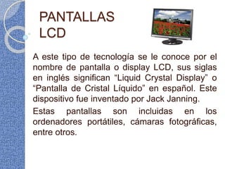 PANTALLAS
LCD
A este tipo de tecnología se le conoce por el
nombre de pantalla o display LCD, sus siglas
en inglés significan “Liquid Crystal Display” o
“Pantalla de Cristal Líquido” en español. Este
dispositivo fue inventado por Jack Janning.
Estas pantallas son incluidas en los
ordenadores portátiles, cámaras fotográficas,
entre otros.
 