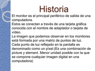 Historia
El monitor es el principal periférico de salida de una
computadora.
Estos se conectan a través de una tarjeta gráfica
conocida con el nombre de adaptador o tarjeta de
vídeo.
La imagen que podemos observar en los monitores
está formada por una matriz de puntos de luz.
Cada punto de luz reflejado en la pantalla es
denominado como un píxel.(Es una combinación de
picture y element. Menor unidad posible con la que
se compone cualquier imagen digital en una
computadora)
 