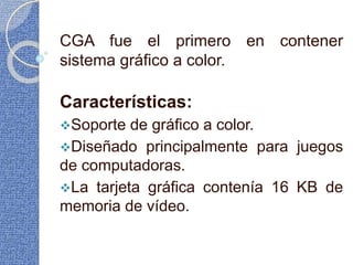 CGA fue el primero en contener
sistema gráfico a color.
Características:
Soporte de gráfico a color.
Diseñado principalmente para juegos
de computadoras.
La tarjeta gráfica contenía 16 KB de
memoria de vídeo.
 