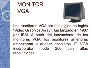 MONITOR
VGA
Los monitores VGA por sus siglas en inglés
“Video Graphics Array”, fue lanzado en 1987
por IBM. A partir del lanzamiento de los
monitores VGA, los monitores anteriores
empezaban a quedar obsoletos. El VGA
incorporaba modo 256 con altas
resoluciones.
 