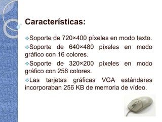 Características:
Soporte de 720×400 píxeles en modo texto.
Soporte de 640×480 píxeles en modo
gráfico con 16 colores.
Soporte de 320×200 píxeles en modo
gráfico con 256 colores.
Las tarjetas gráficas VGA estándares
incorporaban 256 KB de memoria de vídeo.
 