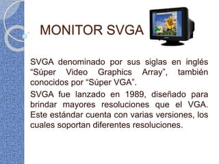 MONITOR SVGA
SVGA denominado por sus siglas en inglés
“Súper Video Graphics Array”, también
conocidos por “Súper VGA”.
SVGA fue lanzado en 1989, diseñado para
brindar mayores resoluciones que el VGA.
Este estándar cuenta con varias versiones, los
cuales soportan diferentes resoluciones.
 