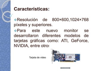 Características:
Resolución de 800×600,1024×768
píxeles y superiores.
Para este nuevo monitor se
desarrollaron diferentes modelos de
tarjetas gráficas como: ATI, GeForce,
NVIDIA, entre otros.
Tarjeta de video
 