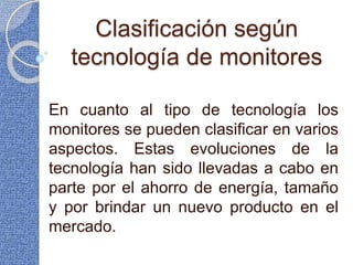 Clasificación según
tecnología de monitores
En cuanto al tipo de tecnología los
monitores se pueden clasificar en varios
aspectos. Estas evoluciones de la
tecnología han sido llevadas a cabo en
parte por el ahorro de energía, tamaño
y por brindar un nuevo producto en el
mercado.
 