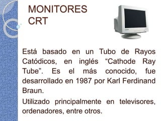 MONITORES
CRT
Está basado en un Tubo de Rayos
Catódicos, en inglés “Cathode Ray
Tube”. Es el más conocido, fue
desarrollado en 1987 por Karl Ferdinand
Braun.
Utilizado principalmente en televisores,
ordenadores, entre otros.
 