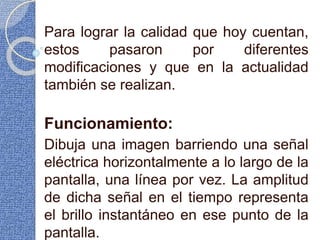 Para lograr la calidad que hoy cuentan,
estos pasaron por diferentes
modificaciones y que en la actualidad
también se realizan.
Funcionamiento:
Dibuja una imagen barriendo una señal
eléctrica horizontalmente a lo largo de la
pantalla, una línea por vez. La amplitud
de dicha señal en el tiempo representa
el brillo instantáneo en ese punto de la
pantalla.
 