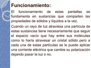 Funcionamiento:
El funcionamiento de estas pantallas se
fundamenta en sustancias que comparten las
propiedades de sólidos y líquidos a la vez.
Cuando un rayo de luz atraviesa una partícula de
estas sustancias tiene necesariamente que seguir
el espacio vacío que hay entre sus moléculas
como lo haría atravesar un cristal sólido pero a
cada una de estas partículas se le puede aplicar
una corriente eléctrica que cambie su polarización
dejando pasar la luz o no.
 