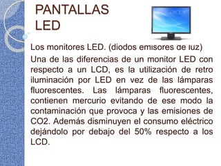 PANTALLAS
LED
Los monitores LED. (diodos emisores de luz)
Una de las diferencias de un monitor LED con
respecto a un LCD, es la utilización de retro
iluminación por LED en vez de las lámparas
fluorescentes. Las lámparas fluorescentes,
contienen mercurio evitando de ese modo la
contaminación que provoca y las emisiones de
CO2. Además disminuyen el consumo eléctrico
dejándolo por debajo del 50% respecto a los
LCD.
 