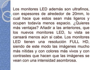 Los monitores LED además son ultrafinos,
con espesores de alrededor de 20mm, lo
cual hace que estos sean más ligeros y
ocupen todavía menos espacio. ¿Quieres
más ventajas? Añadir a las anteriores, que
los nuevos monitores LED, tu vista se
cansará menos aún si cabe. Los monitores
LED tienen una resolución FULL HD,
siendo de este modo las imágenes mucho
más nítidas y con colores más vivos y con
contrastes que hacen que las imágenes se
vean con una intensidad asombrosa.
 