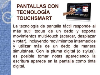 PANTALLAS CON
TECNOLOGÍA
TOUCHSMART
La tecnología de pantalla táctil responde al
más sutil toque de un dedo y soporta
movimientos multi-touch (acercar, desplazar
y rotar), incluyendo movimientos intermedios
y utilizar más de un dedo de manera
simultánea. Con la pluma digital (o stylus),
es posible tomar notas apareciendo la
escritura aparece en la pantalla como tinta
digital.
 