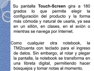 Su pantalla Touch-Screen gira a 180
grados lo que permite elegir la
configuración del producto y la forma
más cómoda y natural de usarla, ya sea
en un sillón, en clases, en el avión o
mientras se navega por Internet.
Como cualquier otra notebook, la
TM2cuenta con teclado para el ingreso
de datos. Sin embargo, al rotar y plegar
la pantalla, la notebook se transforma en
una libreta digital, permitiendo hacer
bosquejos y tomar notas al momento.
 