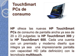 TouchSmart
PCs de
consumo
HP ofrece las nuevas HP TouchSmart
PCs de consumo de pantalla ancha ya sea de
20 o 23 pulgadas: la HP TouchSmart 300 y
la HP TouchSmart 600. Cada una cuenta
con un premiado y moderno diseño que
integra ya sea una impresionante pantalla
con capacidad HD (alta definición) con la
tecnología multitouch.
 