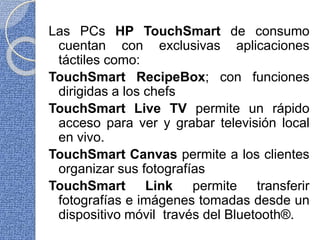 Las PCs HP TouchSmart de consumo
cuentan con exclusivas aplicaciones
táctiles como:
TouchSmart RecipeBox; con funciones
dirigidas a los chefs
TouchSmart Live TV permite un rápido
acceso para ver y grabar televisión local
en vivo.
TouchSmart Canvas permite a los clientes
organizar sus fotografías
TouchSmart Link permite transferir
fotografías e imágenes tomadas desde un
dispositivo móvil través del Bluetooth®.
 