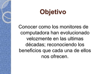 Objetivo
Conocer como los monitores de
computadora han evolucionado
velozmente en las ultimas
décadas; reconociendo los
beneficios que cada una de ellos
nos ofrecen.
 