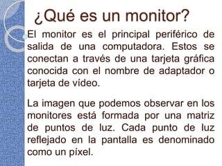 ¿Qué es un monitor?
El monitor es el principal periférico de
salida de una computadora. Estos se
conectan a través de una tarjeta gráfica
conocida con el nombre de adaptador o
tarjeta de vídeo.
La imagen que podemos observar en los
monitores está formada por una matriz
de puntos de luz. Cada punto de luz
reflejado en la pantalla es denominado
como un píxel.
 