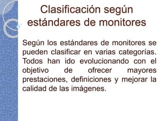 Clasificación según
estándares de monitores
Según los estándares de monitores se
pueden clasificar en varias categorías.
Todos han ido evolucionando con el
objetivo de ofrecer mayores
prestaciones, definiciones y mejorar la
calidad de las imágenes.
 