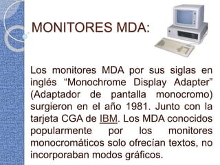 MONITORES MDA:
Los monitores MDA por sus siglas en
inglés “Monochrome Display Adapter”
(Adaptador de pantalla monocromo)
surgieron en el año 1981. Junto con la
tarjeta CGA de IBM. Los MDA conocidos
popularmente por los monitores
monocromáticos solo ofrecían textos, no
incorporaban modos gráficos.
 