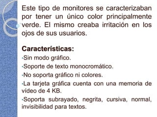 Este tipo de monitores se caracterizaban
por tener un único color principalmente
verde. El mismo creaba irritación en los
ojos de sus usuarios.
Características:
•Sin modo gráfico.
•Soporte de texto monocromático.
•No soporta gráfico ni colores.
•La tarjeta gráfica cuenta con una memoria de
vídeo de 4 KB.
•Soporta subrayado, negrita, cursiva, normal,
invisibilidad para textos.
 