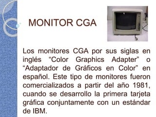 MONITOR CGA
Los monitores CGA por sus siglas en
inglés “Color Graphics Adapter” o
“Adaptador de Gráficos en Color” en
español. Este tipo de monitores fueron
comercializados a partir del año 1981,
cuando se desarrollo la primera tarjeta
gráfica conjuntamente con un estándar
de IBM.
 