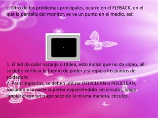PARTES INTERNAS:1.Fuente de poder: es un poco diferente a la de la torre, siendo que este únicamente trae el conector.2.Flyback: cumple la función de generar el alto voltaje en el monitor. También es llamado transformador de línea.3.Yugo de Deflexión: Sirve para desplazar el haz de electrones.4.Salida Vertical: Cumple con la función de alimentar a la bobina vertical del yugo de deflexión. 5.Salida Horizontal: Cumple con la función de alimentar la bobina horizontal del yugo de deflexión.6.Syscon: El circuito integrado denominado SYSCON, cumple la función de controlar el funcionamiento del monitor.