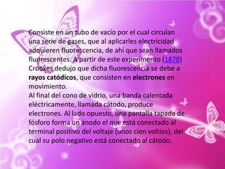 Consiste en un tubo de vacío por el cual circulan una serie de gases, que al aplicarles electricidad adquieren fluorescencia, de ahí que sean llamados fluorescentes. A partir de este experimento (1878) Crookes dedujo que dicha fluorescencia se debe a rayos catódicos, que consisten en electrones en movimiento.Al final del cono de vidrio, una banda calentada eléctricamente, llamada cátodo, produce electrones. Al lado opuesto, una pantalla tapada de fósforo forma un ánodo el que está conectado al terminal positivo del voltaje (unos cien voltios), del cual su polo negativo está conectado al cátodo. 