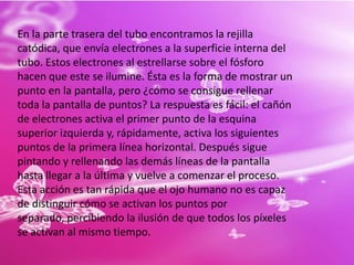 En la parte trasera del tubo encontramos la rejilla catódica, que envía electrones a la superficie interna del tubo. Estos electrones al estrellarse sobre el fósforo hacen que este se ilumine. Ésta es la forma de mostrar un punto en la pantalla, pero ¿cómo se consigue rellenar toda la pantalla de puntos? La respuesta es fácil: el cañón de electrones activa el primer punto de la esquina superior izquierda y, rápidamente, activa los siguientes puntos de la primera línea horizontal. Después sigue pintando y rellenando las demás líneas de la pantalla hasta llegar a la última y vuelve a comenzar el proceso. Esta acción es tan rápida que el ojo humano no es capaz de distinguir cómo se activan los puntos por separado, percibiendo la ilusión de que todos los píxeles se activan al mismo tiempo.