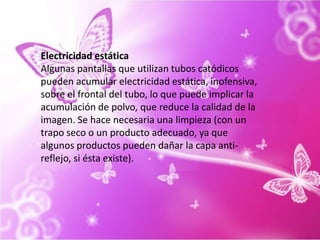 Electricidad estáticaAlgunas pantallas que utilizan tubos catódicos pueden acumular electricidad estática, inofensiva, sobre el frontal del tubo, lo que puede implicar la acumulación de polvo, que reduce la calidad de la imagen. Se hace necesaria una limpieza (con un trapo seco o un producto adecuado, ya que algunos productos pueden dañar la capa anti-reflejo, si ésta existe).