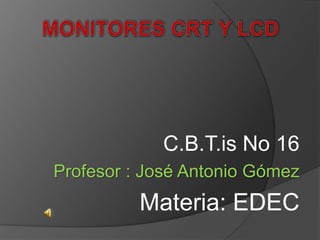 MONITORES CRT Y LCD C.B.T.is No 16 Profesor : José Antonio Gómez Materia: EDEC 