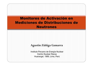 Monitores de Activación en
Mediciones de Distribuciones de
          Neutrones




       Agustin Zúñiga Gamarra
       Instituto Peruano de Energía Nuclear
                Centro Nuclear Racso
            Huarangal, 1989, Lima, Perú
 