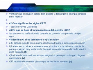 41 Que precaución se debe tener al abrir un monitor CRT
 Verificar que el chupón estece bien puesto y descargar la energía cargada
  en el monitor

 42 Que significan las siglas CRT?
 Tubos de Rayos Catódicos
 43 En que se basa el funcionamiento del monitor LCD?
 Se basa en su perfeccionada pantalla ya que usa una pantalla de tipo
  agua
 44 Escriba (v) si es verdadero y (f) si es falso.
 a)El cátodo cuando tiene mucha electricidad forma o emite electrones. (v)
 b)La tención no atrae a los electrones y los hace ir de la forma mas lenta
  para que vayan muy lentamente hacia el frente donde esta la parte inferior
  de la pantalla. (f)
 c)La idea de los monitores es que tangan luz pero que no tengan ninguna
  quemadura. (v)
 d)El monitor tienen unas placas que se las llama acualac. (v)
 
