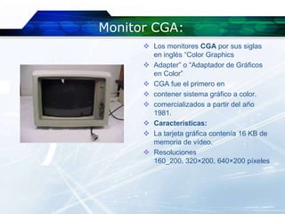 Monitor CGA:
       Los monitores CGA por sus siglas
        en inglés “Color Graphics
       Adapter” o “Adaptador de Gráficos
        en Color”
       CGA fue el primero en
       contener sistema gráfico a color.
       comercializados a partir del año
        1981.
       Caracteristicas:
       La tarjeta gráfica contenía 16 KB de
        memoria de vídeo.
       Resoluciones
        160_200, 320×200, 640×200 píxeles
 