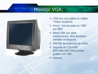 Monitor VGA:
       VGA por sus siglas en inglés
        “Video Graphics
       Array”, fue lanzado en 1987
        por IBM.
       Modo 256 con altas
        resoluciones, ellos llevaban
        señales analógicas.
       256 KB de memoria de vídeo.
       Soporte de 720×400
        640×480 320×200 píxeles
        gráfico con 256
       colores.
 