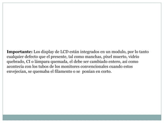 Importante: Los display de LCD están integrados en un modulo, por lo tanto
cualquier defecto que el presente, tal como manchas, píxel muerto, vidrio
quebrado, CI o lámpara quemada, el debe ser cambiado entero, así como
acontecía con los tubos de los monitores convencionales cuando estos
envejecían, se quemaba el filamento o se ponían en corto.
 