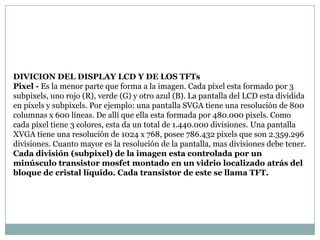 DIVICION DEL DISPLAY LCD Y DE LOS TFTs
Pixel - Es la menor parte que forma a la imagen. Cada píxel esta formado por 3
subpixels, uno rojo (R), verde (G) y otro azul (B). La pantalla del LCD esta dividida
en pixels y subpixels. Por ejemplo: una pantalla SVGA tiene una resolución de 800
columnas x 600 líneas. De allí que ella esta formada por 480.000 pixels. Como
cada píxel tiene 3 colores, esta da un total de 1.440.000 divisiones. Una pantalla
XVGA tiene una resolución de 1024 x 768, posee 786.432 pixels que son 2.359.296
divisiones. Cuanto mayor es la resolución de la pantalla, mas divisiones debe tener.
Cada división (subpixel) de la imagen esta controlada por un
minúsculo transistor mosfet montado en un vidrio localizado atrás del
bloque de cristal líquido. Cada transistor de este se llama TFT.
 