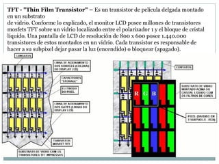 TFT - "Thin Film Transistor" – Es un transistor de película delgada montado
en un substrato
de vidrio. Conforme lo explicado, el monitor LCD posee millones de transistores
mosfets TFT sobre un vidrio localizado entre el polarizador 1 y el bloque de cristal
líquido. Una pantalla de LCD de resolución de 800 x 600 posee 1.440.000
transistores de estos montados en un vidrio. Cada transistor es responsable de
hacer a su subpixel dejar pasar la luz (encendido) o bloquear (apagado).
 